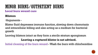 MINOR BURNS/OUTPATIENT BURNS
Local burn wound care
Blisters
Arguments -
Blister fluid depresses immune function, slowing down chemotaxis
and intracellular killing and also acting as a medium for bacterial
growth
Leaving blisters intact as they form a sterile stratum spongiosum
Leaving a ruptured blister is not advised.
Initial cleaning of the burn wound -Wash the burn with chlorhexidine
 