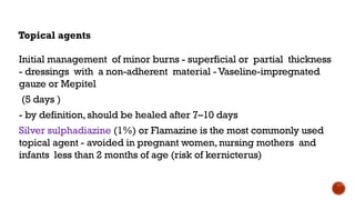 Topical agents
Initial management of minor burns - superficial or partial thickness
- dressings with a non-adherent material -Vaseline-impregnated
gauze or Mepitel
(5 days )
- by definition,should be healed after 7–10 days
Silver sulphadiazine (1%) or Flamazine is the most commonly used
topical agent - avoided in pregnant women,nursing mothers and
infants less than 2 months of age (risk of kernicterus)
 