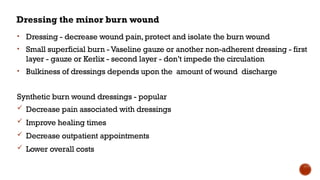 Dressing the minor burn wound
• Dressing - decrease wound pain,protect and isolate the burn wound
• Small superficial burn -Vaseline gauze or another non-adherent dressing - first
layer - gauze or Kerlix - second layer - don’t impede the circulation
• Bulkiness of dressings depends upon the amount of wound discharge
Synthetic burn wound dressings - popular
 Decrease pain associated with dressings
 Improve healing times
 Decrease outpatient appointments
 Lower overall costs
 