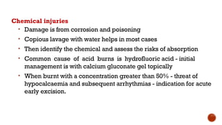 Chemical injuries
• Damage is from corrosion and poisoning
• Copious lavage with water helps in most cases
• Then identify the chemical and assess the risks of absorption
• Common cause of acid burns is hydrofluoric acid - initial
management is with calcium gluconate gel topically
• When burnt with a concentration greater than 50% - threat of
hypocalcaemia and subsequent arrhythmias - indication for acute
early excision.
 