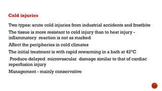 Cold injuries
Two types: acute cold injuries from industrial accidents and frostbite
The tissue is more resistant to cold injury than to heat injury -
inflammatory reaction is not as marked
Affect the peripheries in cold climates
The initial treatment is with rapid rewarming in a bath at 42°C
Produce delayed microvascular damage similar to that of cardiac
reperfusion injury
Management - mainly conservative
 