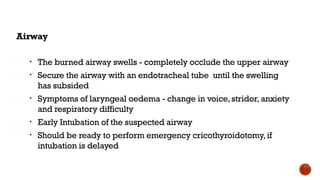 Airway
• The burned airway swells - completely occlude the upper airway
• Secure the airway with an endotracheal tube until the swelling
has subsided
• Symptoms of laryngeal oedema - change in voice,stridor,anxiety
and respiratory difficulty
• Early Intubation of the suspected airway
• Should be ready to perform emergency cricothyroidotomy,if
intubation is delayed
 