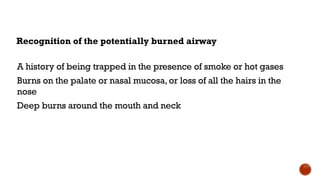 Recognition of the potentially burned airway
A history of being trapped in the presence of smoke or hot gases
Burns on the palate or nasal mucosa, or loss of all the hairs in the
nose
Deep burns around the mouth and neck
 