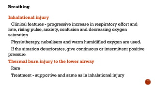 Breathing
Inhalational injury
Clinical features - progressive increase in respiratory effort and
rate,rising pulse, anxiety, confusion and decreasing oxygen
saturation
Physiotherapy, nebulisers and warm humidified oxygen are used.
If the situation deteriorates,give continuous or intermittent positive
pressure
Thermal burn injury to the lower airway
Rare
Treatment - supportive and same as in inhalational injury
 
