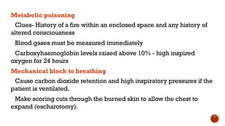 Metabolic poisoning
Clues- History of a fire within an enclosed space and any history of
altered consciousness
Blood gases must be measured immediately
Carboxyhaemoglobin levels raised above 10% - high inspired
oxygen for 24 hours
Mechanical block to breathing
Cause carbon dioxide retention and high inspiratory pressures if the
patient is ventilated.
Make scoring cuts through the burned skin to allow the chest to
expand (escharotomy).
 