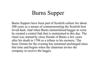 Burns Supper Burns Suppers have been part of Scottish culture for about 200 years as a means of commemorating the Scottish best loved bard. And when Burns immortalised haggis in verse he created a central link that is maintained to this day. The ritual was started by close friends of Burns a few years after his death in 1796 as a tribute to his memory. The basic format for the evening has remained unchanged since that time and begins when the chairman invites the company to receive the haggis.   
