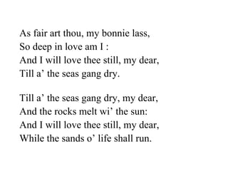 As fair art thou, my bonnie lass,    So deep in love am I : And I will love thee still, my dear,   Till a’ the seas gang dry. Till a’ the seas gang dry, my dear,   And the rocks melt wi’ the sun: And I will love thee still, my dear,    While the sands o’ life shall run. 
