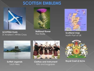 SCOTTISH EMBLEMS




SCOTTISH FLAG              National flower
                           The thistle             Scotland map
ST Andrew’s White Cross                            North Part of UK




    Scttish Legends       Clothes and instrument   Royal Coat of Arms
      Loch Ness             Kilts and bagpipes
 