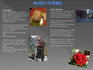 MAIN POEMS
To A Haggis                                 A Red, Red Rose
Fair fa' your honest, sonsie face,          O my Luve's like a red, red rose
Great chieftain o' the puddin-race!         That's newly sprung in June;
Aboon them a' ye tak your place,            O my Luve's like the melodie
Painch, tripe, or thairm:                   That's sweetly play'd in tune.
Weel are ye wordy of a grace
As lang's my arm.                           As fair art thou, my bonnie lass,
                                            So deep in luve am I:
The groaning trencher there ye fill,        And I will luve thee still, my dear,
Your hurdies like a distant hill,           Till a' the seas gang dry:
Your pin wad help to mend a mill
In time o' need,                            Till a' the seas gang dry, my dear,
While thro' your pores the dews             And the rocks melt wi' the sun:
distil                                      I will luve thee still, my dear,
Like amber bead.                            While the sands o' life shall run.

His knife see rustic Labourdight,           And fare thee well, my only Luve
An' cut ye up wi' ready slight,             And fare thee well, a while!
Trenching your gushing entrails             And I will come again, my Luve,
bright                                      Tho' it were ten thousand mile.
Like onie ditch;
And then, O what a glorious sight,
Warm-reekin, rich!
 
