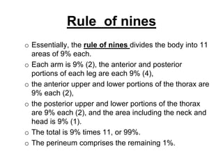 Rule of nines
o Essentially, the rule of nines divides the body into 11
areas of 9% each.
o Each arm is 9% (2), the anterior and posterior
portions of each leg are each 9% (4),
o the anterior upper and lower portions of the thorax are
9% each (2),
o the posterior upper and lower portions of the thorax
are 9% each (2), and the area including the neck and
head is 9% (1).
o The total is 9% times 11, or 99%.
o The perineum comprises the remaining 1%.
 