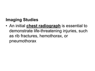 Imaging Studies
• An initial chest radiograph is essential to
demonstrate life-threatening injuries, such
as rib fractures, hemothorax, or
pneumothorax
 