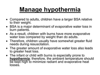 Manage hypothermia
 Compared to adults, children have a larger BSA relative
to their weight.
 BSA is a major determinant of evaporative water loss in
burn patients.
 As a result, children with burns have more evaporative
water loss compared by weight than do adults.
 Therefore, children usually have somewhat greater fluid
needs during resuscitation.
 The greater amount of evaporative water loss also leads
to greater heat loss.
 The infant or child with burns is especially prone to
hypothermia; therefore, the ambient temperature should
be kept high to minimize radiant and evaporative heat
losses.
 