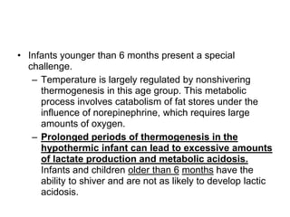 • Infants younger than 6 months present a special
challenge.
– Temperature is largely regulated by nonshivering
thermogenesis in this age group. This metabolic
process involves catabolism of fat stores under the
influence of norepinephrine, which requires large
amounts of oxygen.
– Prolonged periods of thermogenesis in the
hypothermic infant can lead to excessive amounts
of lactate production and metabolic acidosis.
Infants and children older than 6 months have the
ability to shiver and are not as likely to develop lactic
acidosis.
 