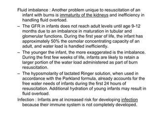 Fluid imbalance : Another problem unique to resuscitation of an
infant with burns is immaturity of the kidneys and inefficiency in
handling fluid overload.
– The GFR in infants does not reach adult levels until age 9-12
months due to an imbalance in maturation in tubular and
glomerular functions. During the first year of life, the infant has
approximately 50% the osmolar concentrating capacity of an
adult, and water load is handled inefficiently.
– The younger the infant, the more exaggerated is the imbalance.
During the first few weeks of life, infants are likely to retain a
larger portion of the water load administered as part of burn
resuscitation.
– The hyposmolarity of lactated Ringer solution, when used in
accordance with the Parkland formula, already accounts for the
free water needs of infants during the first 24 hours of
resuscitation. Additional hydration of young infants may result in
fluid overload.
Infection : Infants are at increased risk for developing infection
because their immune system is not completely developed.
 