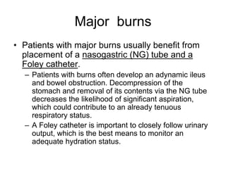 Major burns
• Patients with major burns usually benefit from
placement of a nasogastric (NG) tube and a
Foley catheter.
– Patients with burns often develop an adynamic ileus
and bowel obstruction. Decompression of the
stomach and removal of its contents via the NG tube
decreases the likelihood of significant aspiration,
which could contribute to an already tenuous
respiratory status.
– A Foley catheter is important to closely follow urinary
output, which is the best means to monitor an
adequate hydration status.
 