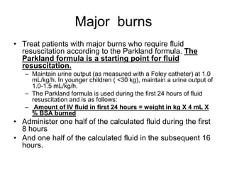 Major burns
• Treat patients with major burns who require fluid
resuscitation according to the Parkland formula. The
Parkland formula is a starting point for fluid
resuscitation.
– Maintain urine output (as measured with a Foley catheter) at 1.0
mL/kg/h. In younger children ( <30 kg), maintain a urine output of
1.0-1.5 mL/kg/h.
– The Parkland formula is used during the first 24 hours of fluid
resuscitation and is as follows:
– Amount of IV fluid in first 24 hours = weight in kg X 4 mL X
% BSA burned
• Administer one half of the calculated fluid during the first
8 hours
• And one half of the calculated fluid in the subsequent 16
hours.
 