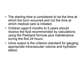 • The starting time is considered to be the time at
which the burn occurred and not the time at
which medical care is initiated.
• Children aged 6 months to 5 years should
receive the fluid recommended by calculations
using the Parkland formula plus maintenance
during the first 24 hours.
• Urine output is the criterion standard for gauging
appropriate intravascular volume and hydration
status.
 