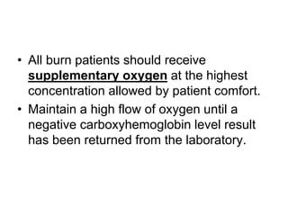 • All burn patients should receive
supplementary oxygen at the highest
concentration allowed by patient comfort.
• Maintain a high flow of oxygen until a
negative carboxyhemoglobin level result
has been returned from the laboratory.
 