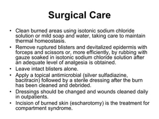 Surgical Care
• Clean burned areas using isotonic sodium chloride
solution or mild soap and water, taking care to maintain
thermal homeostasis.
• Remove ruptured blisters and devitalized epidermis with
forceps and scissors or, more efficiently, by rubbing with
gauze soaked in isotonic sodium chloride solution after
an adequate level of analgesia is obtained.
• Leave intact blisters alone.
• Apply a topical antimicrobial (silver sulfadiazine,
bacitracin) followed by a sterile dressing after the burn
has been cleaned and debrided.
• Dressings should be changed and wounds cleaned daily
in outpatients.
• Incision of burned skin (escharotomy) is the treatment for
compartment syndrome.
 