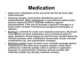 Medication
• Apply silver sulfadiazine to the wound for the first 48 hours after
initial treatment.
• Dressing changes cause further debridement and aid
epithelialization. Silver sulfadiazine is most effective against gram-
positive organisms and is relatively ineffective against
pseudomonads. If the wound develops a greenish drainage or a
sweet smell, consider Pseudomonas aeruginosa colonization or
infection.
• Bacitracin ointment for small- and moderate-sized burns. Bacitracin
is as effective as silver sulfadiazine and is somewhat easier to
apply. Bacitracin should always be used for burns located above the
clavicles because silver sulfadiazine occasionally causes cosmetic
complications (eg, skin pigmentation changes).
• Mafenide acetate cream provides more complete coverage against
Pseudomonas and other gram-negative species. Unlike silver
sulfadiazine, mafenide acetate cream is painful on application
because it is hyperosmolar. Extensive wounds covered with
mafenide acetate may develop metabolic acidosis.
 