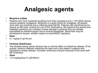 Analgesic agents
• Morphine sulfate
• Patients who have sustained anything more than localized burns ( <5% BSA) should
receive systemic analgesics. Morphine is a good choice for analgesia. All opioids
work well, but morphine has a relatively long half-life. Patients with significant burns
require an NG tube, limiting the use of PO medications. IM injections are painful and
repeated injections can increase muscle damage in patients who are already
susceptible to rhabdomyolysis due to muscle breakdown. Blood flow may be
decreased to tissues, another reason to avoid IM/SC injections.
• Dose
• 0.1 mg/kg IV q2-4h prn
• Fentanyl (Sublimaze)
• The shortest acting opioid, fentanyl has a minimal effect on histamine release. Of all
opioids, fentanyl releases histamine the least and is the safest in patients with
hyperactive airway disease. Consider continuous infusion because of the short half-
life of fentanyl.
• Dose
• 1-2 mcg/kg/dose IV q30-60min
 