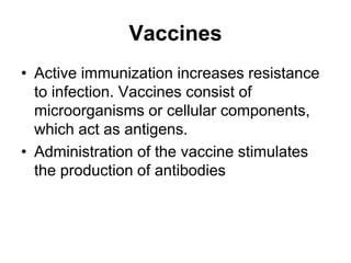 Vaccines
• Active immunization increases resistance
to infection. Vaccines consist of
microorganisms or cellular components,
which act as antigens.
• Administration of the vaccine stimulates
the production of antibodies
 