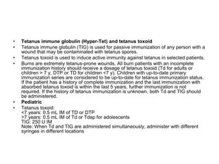 • Tetanus immune globulin (Hyper-Tet) and tetanus toxoid
• Tetanus immune globulin (TIG) is used for passive immunization of any person with a
wound that may be contaminated with tetanus spores.
• Tetanus toxoid is used to induce active immunity against tetanus in selected patients.
• Burns are extremely tetanus-prone wounds. All burn patients with an incomplete
immunization history should receive a dosage of tetanus toxoid (Td for adults or
children > 7 y, DTP or TD for children <7 y). Children with up-to-date primary
immunization series are considered to be up-to-date for tetanus immunization status.
If the patient has a history of complete immunization and the last immunization with
absorbed tetanus toxoid is within the last 5 years, further immunization is not
required. If the history of tetanus immunization is unknown, both Td and TIG should
be administered.
• Pediatric
• Tetanus toxoid:
<7 years: 0.5 mL IM of TD or DTP
>7 years: 0.5 mL IM of Td or Tdap for adolescents
TIG: 250 U IM
Note: When Td and TIG are administered simultaneously, administer with different
syringes in different locations
 