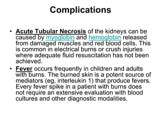 Complications
• Acute Tubular Necrosis of the kidneys can be
caused by myoglobin and hemoglobin released
from damaged muscles and red blood cells. This
is common in electrical burns or crush injuries
where adequate fluid resuscitation has not been
achieved.
• Fever occurs frequently in children and adults
with burns. The burned skin is a potent source of
mediators (eg, interleukin 1) that produce fevers.
Every fever spike in a patient with burns does
not require an extensive evaluation with blood
cultures and other diagnostic modalities.
 