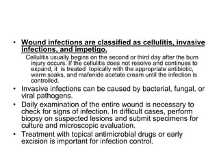 • Wound infections are classified as cellulitis, invasive
infections, and impetigo.
Cellulitis usually begins on the second or third day after the burn
injury occurs. If the cellulitis does not resolve and continues to
expand, it is treated topically with the appropriate antibiotic,
warm soaks, and mafenide acetate cream until the infection is
controlled.
• Invasive infections can be caused by bacterial, fungal, or
viral pathogens.
• Daily examination of the entire wound is necessary to
check for signs of infection. In difficult cases, perform
biopsy on suspected lesions and submit specimens for
culture and microscopic evaluation.
• Treatment with topical antimicrobial drugs or early
excision is important for infection control.
 