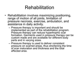 Rehabilitation
• Rehabilitation involves maximizing positioning,
range of motion of all joints, limitation of
pressure necrosis, exercise, ambulation, and
assistance in daily activity.
– Pressure therapy is important and should be
implemented as part of the rehabilitation program.
Pressure therapy can reduce hypertrophic scar
formation. Garments used in pressure therapy can be
custom made and are available for different body
parts and in varying sizes.
– Pressure therapy is used to deliver consistent
pressure on scarred areas, thus shortening the time
of scar maturation and thickness and the total
affected area.
 