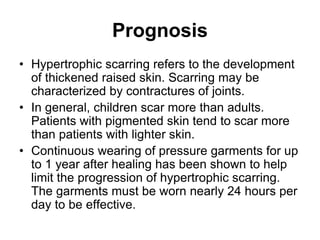 Prognosis
• Hypertrophic scarring refers to the development
of thickened raised skin. Scarring may be
characterized by contractures of joints.
• In general, children scar more than adults.
Patients with pigmented skin tend to scar more
than patients with lighter skin.
• Continuous wearing of pressure garments for up
to 1 year after healing has been shown to help
limit the progression of hypertrophic scarring.
The garments must be worn nearly 24 hours per
day to be effective.
 
