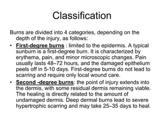 Classification
Burns are divided into 4 categories, depending on the
depth of the injury, as follows:
• First-degree burns : limited to the epidermis. A typical
sunburn is a first-degree burn. It is characterized by
erythema, pain, and minor microscopic changes. Pain
usually lasts 48–72 hours, and the damaged epithelium
peels off in 5-10 days. First-degree burns do not lead to
scarring and require only local wound care.
• Second -degree burns: the point of injury extends into
the dermis, with some residual dermis remaining viable.
The healing is directly related to the amount of
undamaged dermis. Deep dermal burns lead to severe
hypertrophic scarring and may take 25–35 days to heal.
 