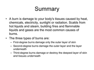 Summary
• A burn is damage to your body's tissues caused by heat,
chemicals, electricity, sunlight or radiation. Scalds from
hot liquids and steam, building fires and flammable
liquids and gases are the most common causes of
burns.
• The three types of burns are:
– First-degree burns damage only the outer layer of skin
– Second-degree burns damage the outer layer and the layer
underneath
– Third-degree burns damage or destroy the deepest layer of skin
and tissues underneath
 