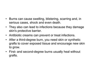 • Burns can cause swelling, blistering, scarring and, in
serious cases, shock and even death.
• They also can lead to infections because they damage
skin's protective barrier.
• Antibiotic creams can prevent or treat infections.
• After a third-degree burn, you need skin or synthetic
grafts to cover exposed tissue and encourage new skin
to grow.
• First- and second-degree burns usually heal without
grafts.
 