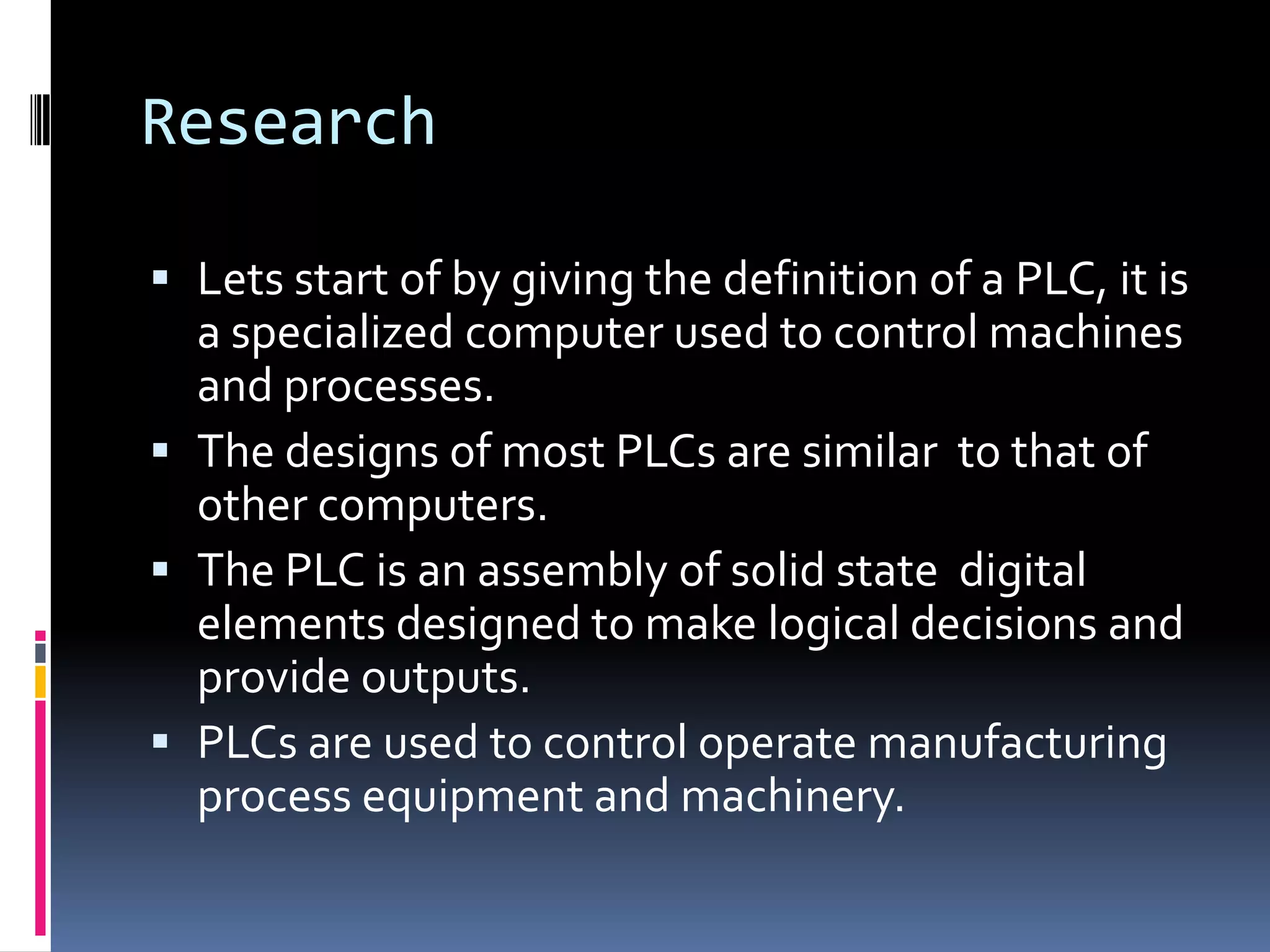 ResearchLets start of by giving the definition of a PLC, it is a specialized computer used to control machines and processes.The designs of most PLCs are similar  to that of other computers.The PLC is an assembly of solid state  digital elements designed to make logical decisions and provide outputs.PLCs are used to control operate manufacturing process equipment and machinery. 