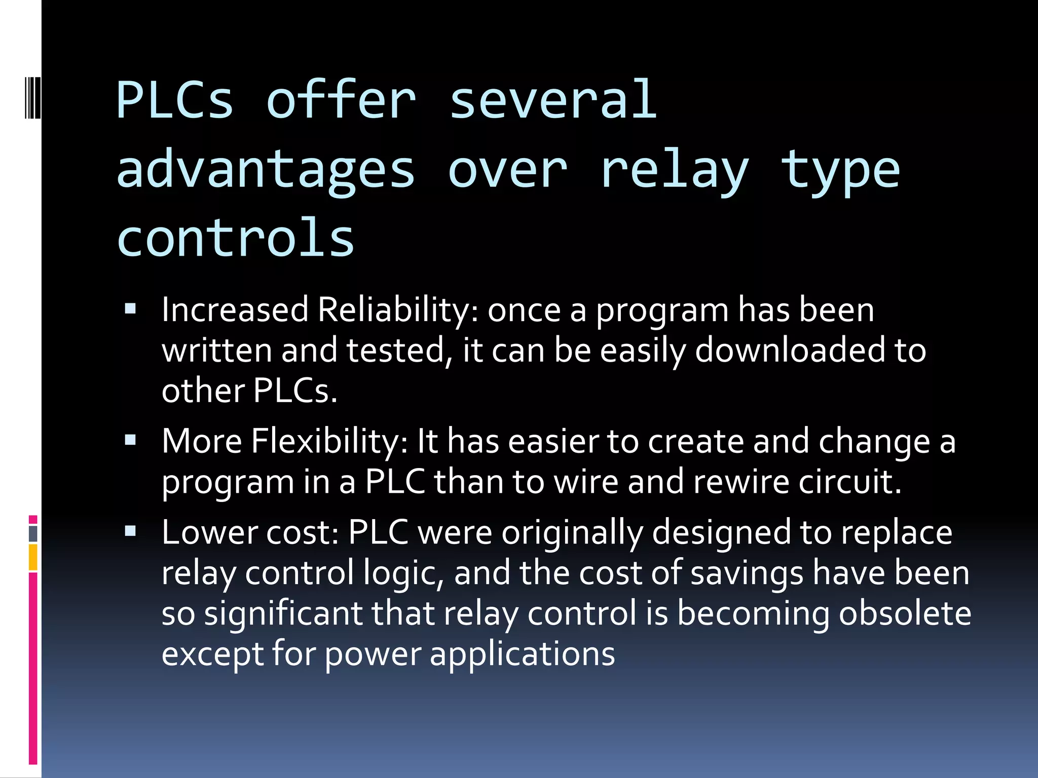PLCs offer several advantages over relay type controlsIncreased Reliability: once a program has been written and tested, it can be easily downloaded to other PLCs.More Flexibility: It has easier to create and change a program in a PLC than to wire and rewire circuit.Lower cost: PLC were originally designed to replace relay control logic, and the cost of savings have been so significant that relay control is becoming obsolete except for power applications 