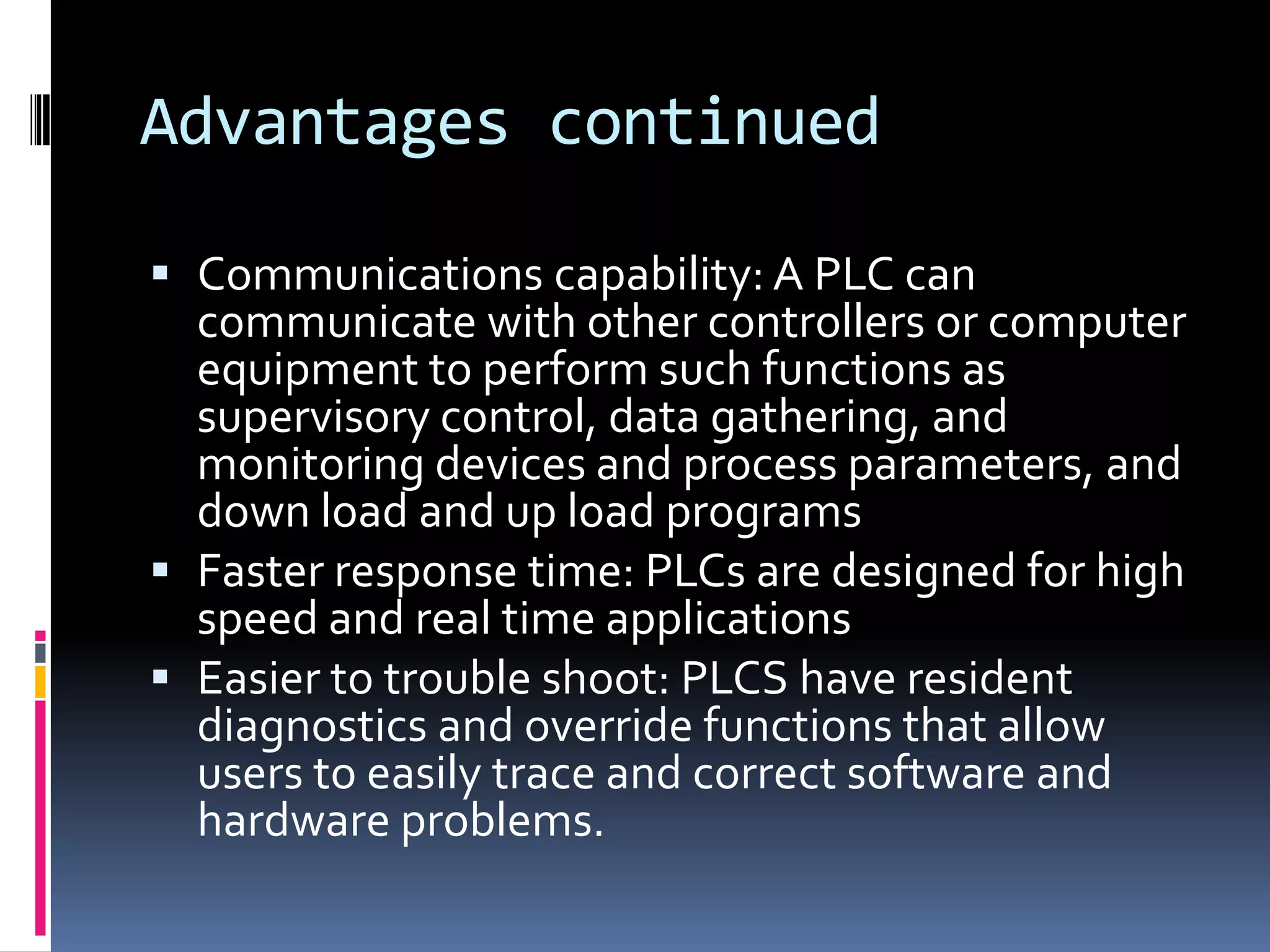 Advantages continuedCommunications capability: A PLC can communicate with other controllers or computer equipment to perform such functions as supervisory control, data gathering, and monitoring devices and process parameters, and down load and up load programsFaster response time: PLCs are designed for high speed and real time applicationsEasier to trouble shoot: PLCS have resident diagnostics and override functions that allow users to easily trace and correct software and hardware problems.