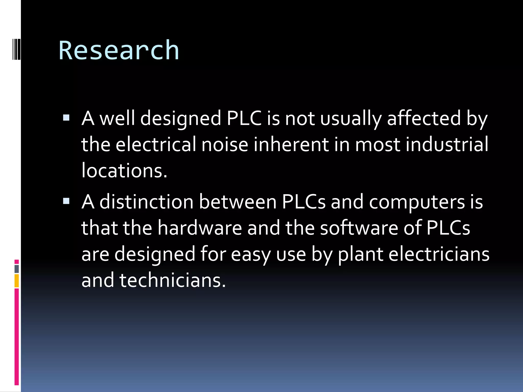 ResearchA well designed PLC is not usually affected by the electrical noise inherent in most industrial locations.A distinction between PLCs and computers is that the hardware and the software of PLCs are designed for easy use by plant electricians and technicians.
