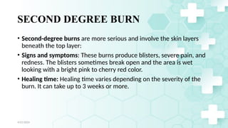 Jamal 17
SECOND DEGREE BURN
• Second-degree burns are more serious and involve the skin layers
beneath the top layer:
• Signs and symptoms: These burns produce blisters, severe pain, and
redness. The blisters sometimes break open and the area is wet
looking with a bright pink to cherry red color.
• Healing time: Healing time varies depending on the severity of the
burn. It can take up to 3 weeks or more.
4/21/2024
 