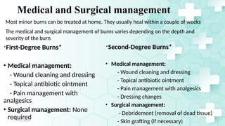 Jamal 23
Medical and Surgical management
*First-Degree Burns*
• Medical management:
- Wound cleaning and dressing
- Topical antibiotic ointment
- Pain management with
analgesics
• Surgical management: None
required
*Second-Degree Burns*
• Medical management:
- Wound cleaning and dressing
- Topical antibiotic ointment
- Pain management with analgesics
- Dressing changes
• Surgical management:
- Debridement (removal of dead tissue)
- Skin grafting (if necessary)
4/21/2024
The medical and surgical management of burns varies depending on the depth and
severity of the burn.
Most minor burns can be treated at home. They usually heal within a couple of weeks
 