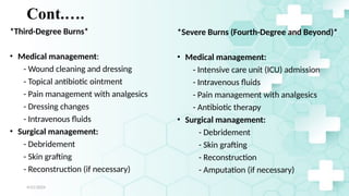 Jamal 24
Cont.….
*Third-Degree Burns*
• Medical management:
- Wound cleaning and dressing
- Topical antibiotic ointment
- Pain management with analgesics
- Dressing changes
- Intravenous fluids
• Surgical management:
- Debridement
- Skin grafting
- Reconstruction (if necessary)
*Severe Burns (Fourth-Degree and Beyond)*
• Medical management:
- Intensive care unit (ICU) admission
- Intravenous fluids
- Pain management with analgesics
- Antibiotic therapy
• Surgical management:
- Debridement
- Skin grafting
- Reconstruction
- Amputation (if necessary)
4/21/2024
 