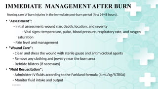 Jamal 25
IMMEDIATE MANAGEMENT AFTER BURN
• *Assessment*:
- Initial assessment: wound size, depth, location, and severity
- Vital signs: temperature, pulse, blood pressure, respiratory rate, and oxygen
saturation
- Pain level and management
• *Wound Care*:
- Clean and dress the wound with sterile gauze and antimicrobial agents
- Remove any clothing and jewelry near the burn area
- Debride blisters (if necessary)
• *Fluid Resuscitation*:
- Administer IV fluids according to the Parkland formula (4 mL/kg/%TBSA)
- Monitor fluid intake and output
4/21/2024
Nursing care of burn injuries in the immediate post-burn period (first 24-48 hours) .
 