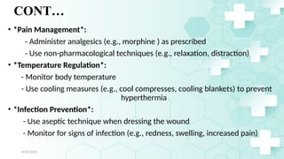 Jamal 26
CONT…
• *Pain Management*:
- Administer analgesics (e.g., morphine ) as prescribed
- Use non-pharmacological techniques (e.g., relaxation, distraction)
• *Temperature Regulation*:
- Monitor body temperature
- Use cooling measures (e.g., cool compresses, cooling blankets) to prevent
hyperthermia
• *Infection Prevention*:
- Use aseptic technique when dressing the wound
- Monitor for signs of infection (e.g., redness, swelling, increased pain)
4/21/2024
 