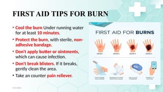 Jamal 28
FIRST AID TIPS FOR BURN
• Cool the burn Under running water
for at least 10 minutes.
• Protect the burn, with sterile, non-
adhesive bandage.
• Don't apply butter or ointments,
which can cause infection.
• Don't break blisters. If it breaks,
gently clean the area.
• Take an counter pain reliever.
4/21/2024
 
