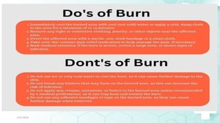 Jamal 29
DON’TS
• Do not apply ice - this may cause
further damage to the skin,
• Do not use any butter, ointments or
other home remedies on the burn.
Such substances may trap the heat
in the tissue and makes the burn
worse.
• Do not break any blisters...leave
intact.
• Do not delay seeing medical
attention if the burn is larger than
the size of the victim's palm,
4/21/2024
 