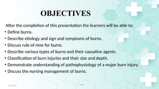 3
OBJECTIVES
After the completion of this presentation the learners will be able to:
• Define burns.
• Describe etiology and sign and symptoms of burns.
• Discuss rule of nine for burns.
• Describe various types of burns and their causative agents.
• Classification of burn injuries and their size and depth.
• Demonstrate understanding of pathophysiology of a major burn injury.
• Discuss the nursing management of burns.
4/21/2024 Jamal
 
