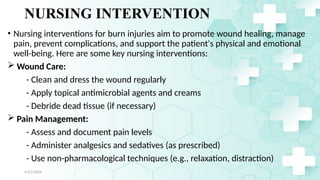 Jamal 31
NURSING INTERVENTION
• Nursing interventions for burn injuries aim to promote wound healing, manage
pain, prevent complications, and support the patient's physical and emotional
well-being. Here are some key nursing interventions:
 Wound Care:
- Clean and dress the wound regularly
- Apply topical antimicrobial agents and creams
- Debride dead tissue (if necessary)
 Pain Management:
- Assess and document pain levels
- Administer analgesics and sedatives (as prescribed)
- Use non-pharmacological techniques (e.g., relaxation, distraction)
4/21/2024
 