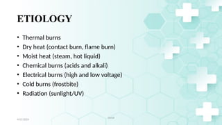 5
ETIOLOGY
• Thermal burns
• Dry heat (contact burn, flame burn)
• Moist heat (steam, hot liquid)
• Chemical burns (acids and alkali)
• Electrical burns (high and low voltage)
• Cold burns (frostbite)
• Radiation (sunlight/UV)
4/21/2024
Jamal
 