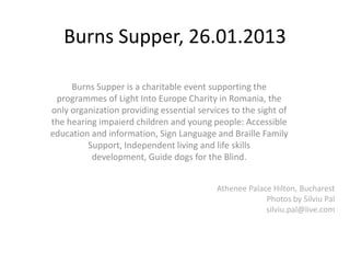 Burns Supper, 26.01.2013

     Burns Supper is a charitable event supporting the
 programmes of Light Into Europe Charity in Romania, the
only organization providing essential services to the sight of
the hearing impaierd children and young people: Accessible
education and information, Sign Language and Braille Family
         Support, Independent living and life skills
          development, Guide dogs for the Blind.


                                           Athenee Palace Hilton, Bucharest
                                                        Photos by Silviu Pal
                                                        silviu.pal@live.com
 