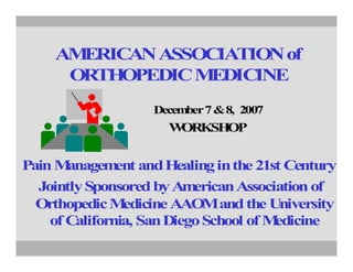 AMERICAN ASSOCIATION of
      ORTHOPEDIC M EDICINE
                    December 7 & 8, 2007
                      WORKSHOP


Pain M anagem and Healing in the 21st Century
               ent
  Jointly Sponsored by Am  erican Association of
  Orthopedic M  edicine AAO and the University
                             M
    of California, San Diego School of Medicine
 